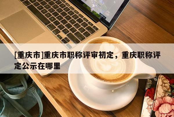 [重慶市]重慶市職稱評(píng)審初定，重慶職稱評(píng)定公示在哪里