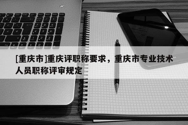 [重慶市]重慶評職稱要求，重慶市專業(yè)技術(shù)人員職稱評審規(guī)定