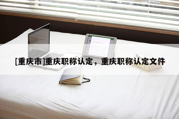 [重慶市]重慶職稱認(rèn)定，重慶職稱認(rèn)定文件