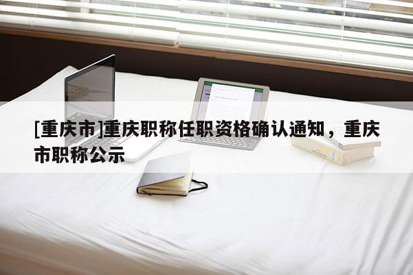 [重慶市]重慶職稱任職資格確認(rèn)通知，重慶市職稱公示