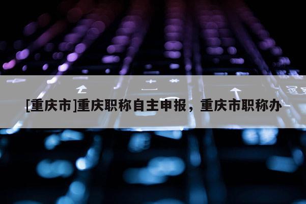 [重慶市]重慶職稱自主申報(bào)，重慶市職稱辦