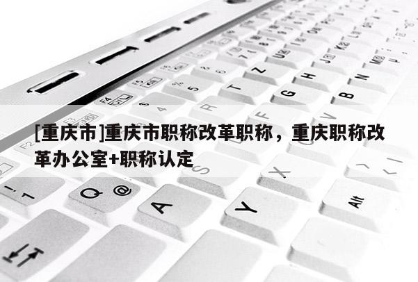 [重慶市]重慶市職稱改革職稱，重慶職稱改革辦公室+職稱認定