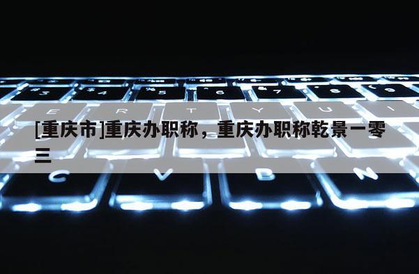 [重慶市]重慶辦職稱，重慶辦職稱乾景一零三