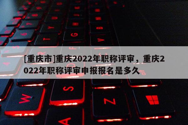 [重慶市]重慶2022年職稱評(píng)審，重慶2022年職稱評(píng)審申報(bào)報(bào)名是多久
