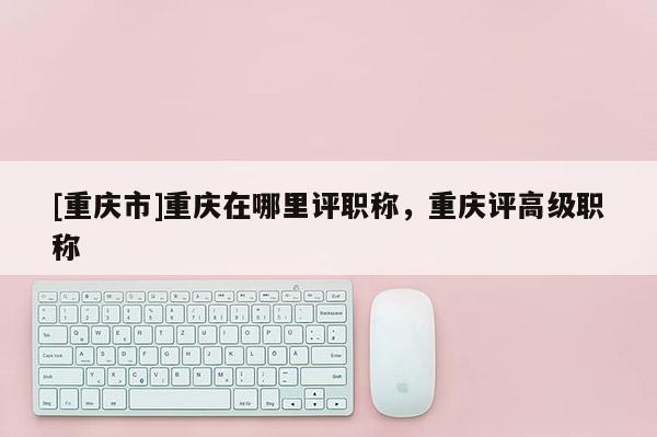 [重慶市]重慶在哪里評(píng)職稱，重慶評(píng)高級(jí)職稱