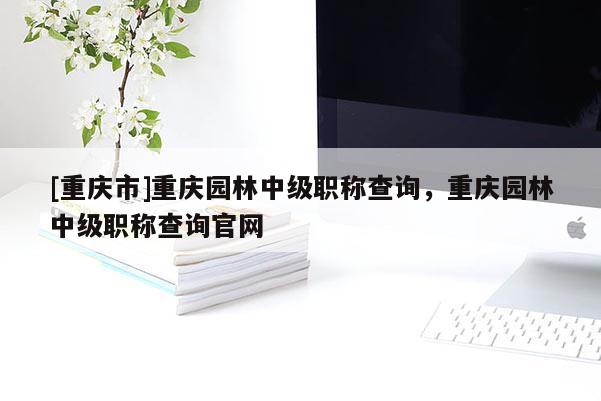 [重慶市]重慶園林中級(jí)職稱(chēng)查詢(xún)，重慶園林中級(jí)職稱(chēng)查詢(xún)官網(wǎng)