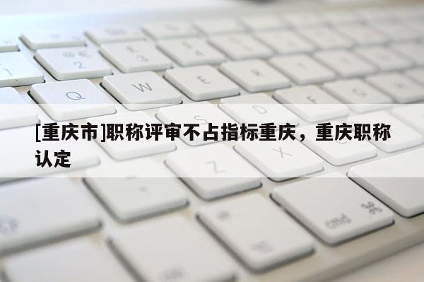 [重慶市]職稱評審不占指標(biāo)重慶，重慶職稱認定