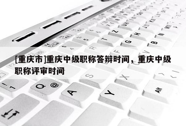 [重慶市]重慶中級職稱答辯時間，重慶中級職稱評審時間