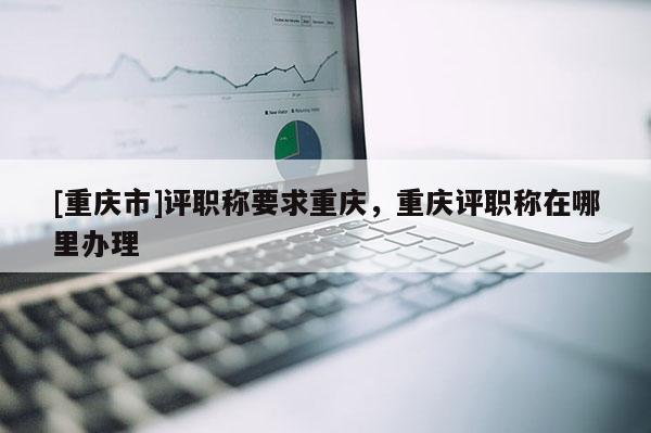 [重慶市]評職稱要求重慶，重慶評職稱在哪里辦理