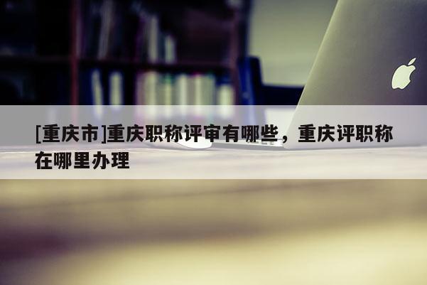 [重慶市]重慶職稱(chēng)評(píng)審有哪些，重慶評(píng)職稱(chēng)在哪里辦理
