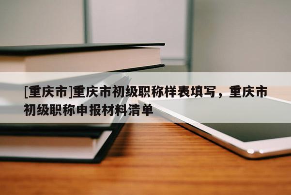 [重慶市]重慶市初級職稱樣表填寫，重慶市初級職稱申報材料清單