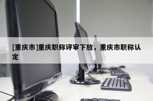 [重慶市]重慶職稱評審下放，重慶市職稱認(rèn)定