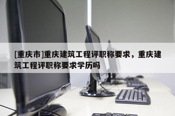[重慶市]重慶建筑工程評(píng)職稱要求，重慶建筑工程評(píng)職稱要求學(xué)歷嗎