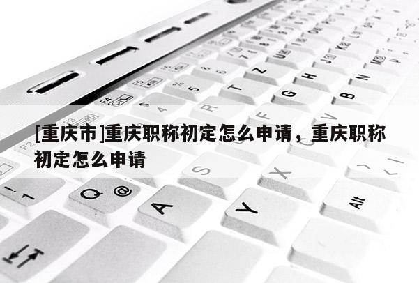 [重慶市]重慶職稱初定怎么申請(qǐng)，重慶職稱初定怎么申請(qǐng)