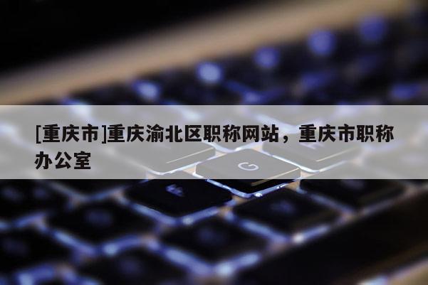 [重慶市]重慶渝北區(qū)職稱網(wǎng)站，重慶市職稱辦公室