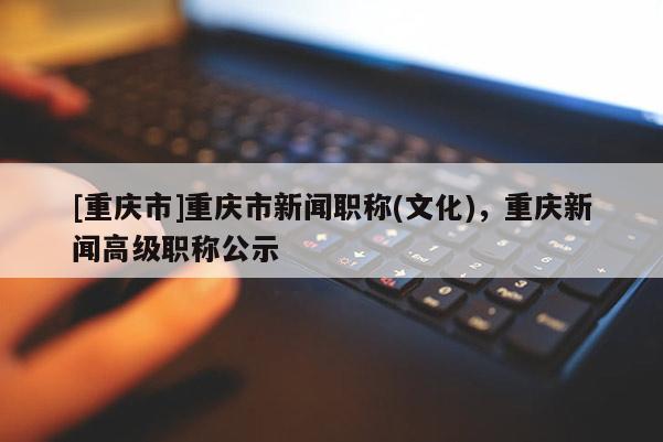 [重慶市]重慶市新聞職稱(文化)，重慶新聞高級(jí)職稱公示