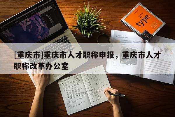 [重慶市]重慶市人才職稱申報(bào)，重慶市人才職稱改革辦公室