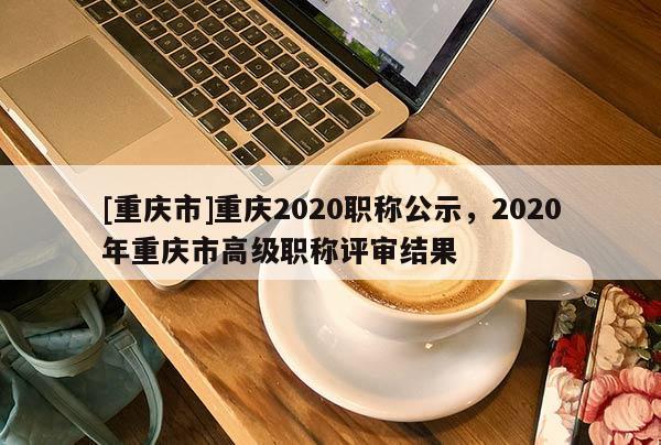 [重慶市]重慶2020職稱公示，2020年重慶市高級(jí)職稱評(píng)審結(jié)果