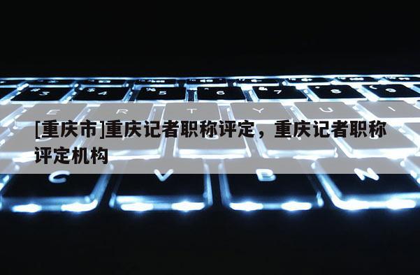 [重慶市]重慶記者職稱評定，重慶記者職稱評定機構(gòu)