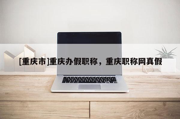[重慶市]重慶辦假職稱，重慶職稱網(wǎng)真假