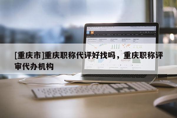 [重慶市]重慶職稱代評好找嗎，重慶職稱評審代辦機構(gòu)