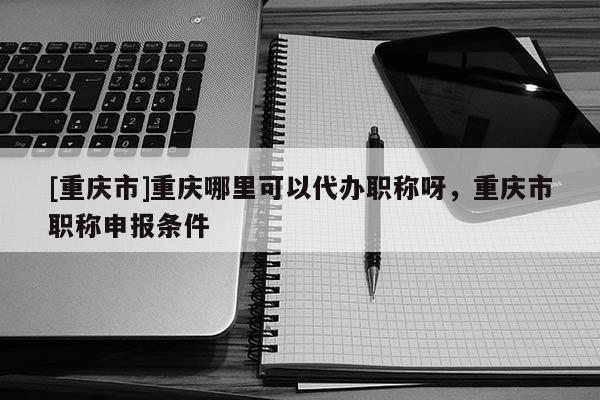 [重慶市]重慶哪里可以代辦職稱呀，重慶市職稱申報(bào)條件