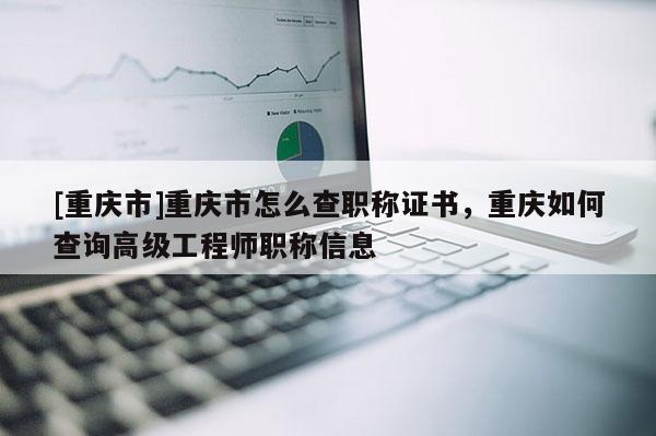 [重慶市]重慶市怎么查職稱證書，重慶如何查詢高級工程師職稱信息