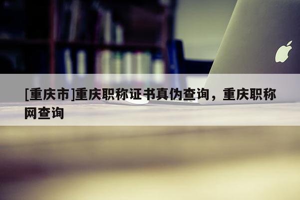 [重慶市]重慶職稱證書真?zhèn)尾樵?，重慶職稱網(wǎng)查詢