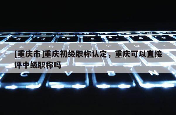 [重慶市]重慶初級(jí)職稱認(rèn)定，重慶可以直接評(píng)中級(jí)職稱嗎