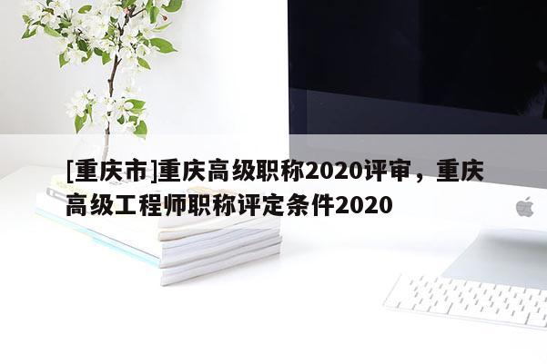 [重慶市]重慶高級職稱2020評審，重慶高級工程師職稱評定條件2020