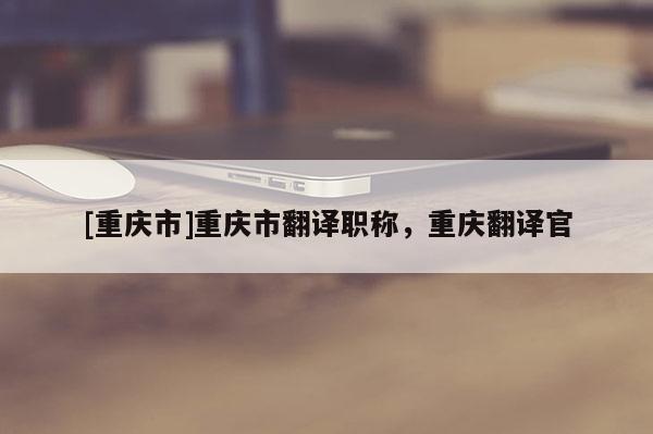 [重慶市]重慶市翻譯職稱，重慶翻譯官