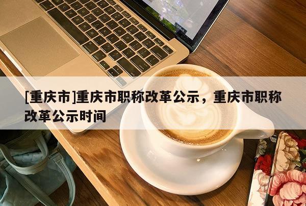 [重慶市]重慶市職稱改革公示，重慶市職稱改革公示時(shí)間