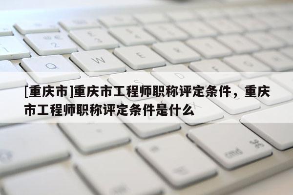 [重慶市]重慶市工程師職稱評定條件，重慶市工程師職稱評定條件是什么