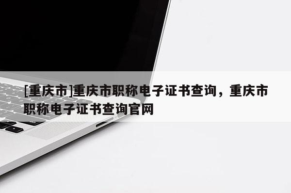 [重慶市]重慶市職稱電子證書查詢，重慶市職稱電子證書查詢官網(wǎng)