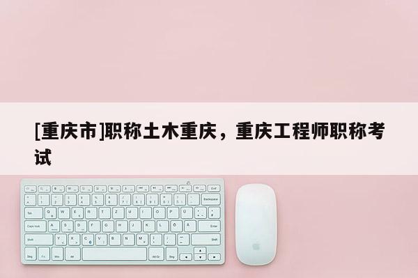 [重慶市]職稱土木重慶，重慶工程師職稱考試