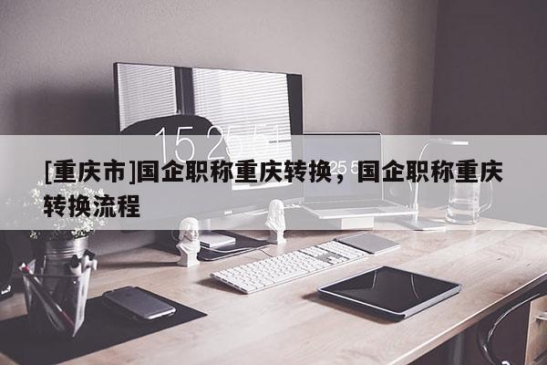 [重慶市]國企職稱重慶轉(zhuǎn)換，國企職稱重慶轉(zhuǎn)換流程