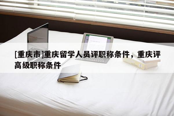 [重慶市]重慶留學(xué)人員評(píng)職稱條件，重慶評(píng)高級(jí)職稱條件