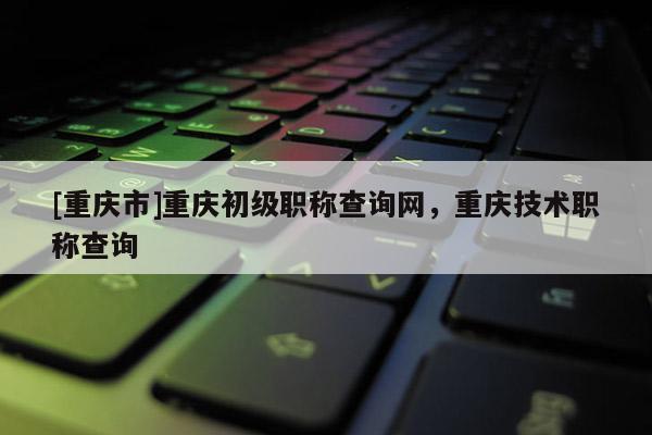 [重慶市]重慶初級職稱查詢網，重慶技術職稱查詢