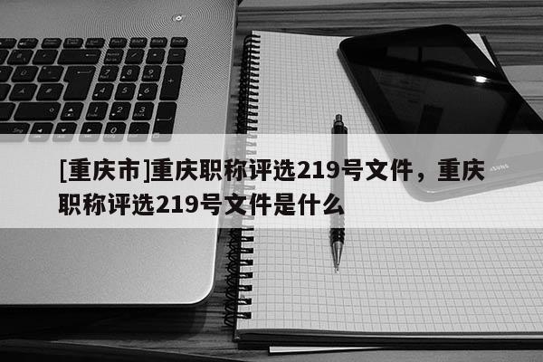 [重慶市]重慶職稱評(píng)選219號(hào)文件，重慶職稱評(píng)選219號(hào)文件是什么