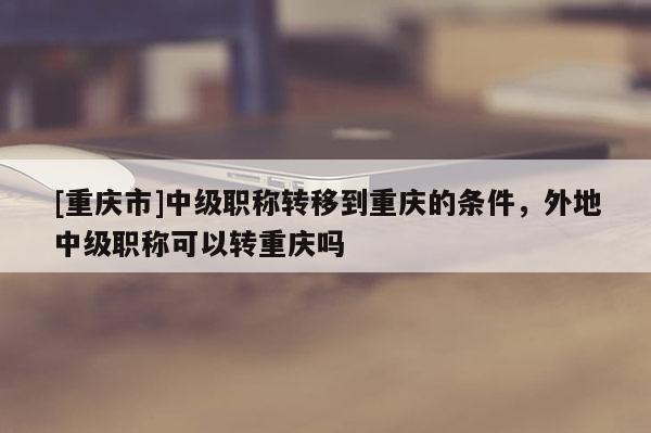 [重慶市]中級職稱轉(zhuǎn)移到重慶的條件，外地中級職稱可以轉(zhuǎn)重慶嗎