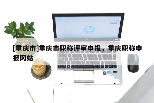 [重慶市]重慶市職稱評(píng)審申報(bào)，重慶職稱申報(bào)網(wǎng)站