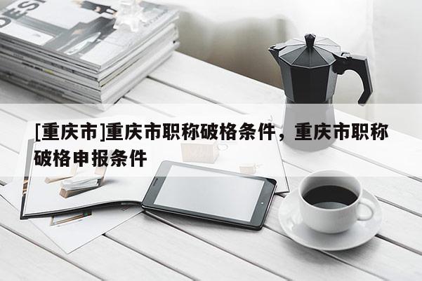 [重慶市]重慶市職稱破格條件，重慶市職稱破格申報(bào)條件