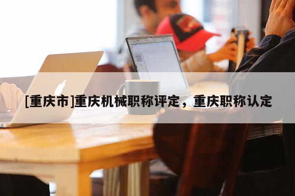 [重慶市]重慶機(jī)械職稱評(píng)定，重慶職稱認(rèn)定