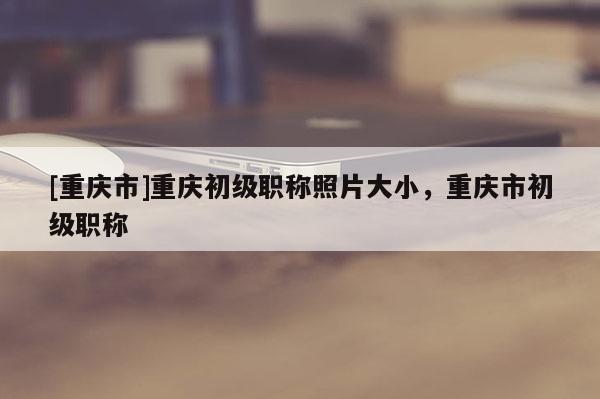 [重慶市]重慶初級(jí)職稱照片大小，重慶市初級(jí)職稱