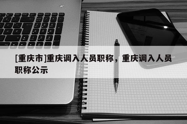 [重慶市]重慶調(diào)入人員職稱，重慶調(diào)入人員職稱公示