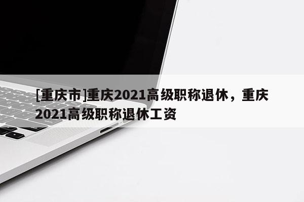 [重慶市]重慶2021高級職稱退休，重慶2021高級職稱退休工資