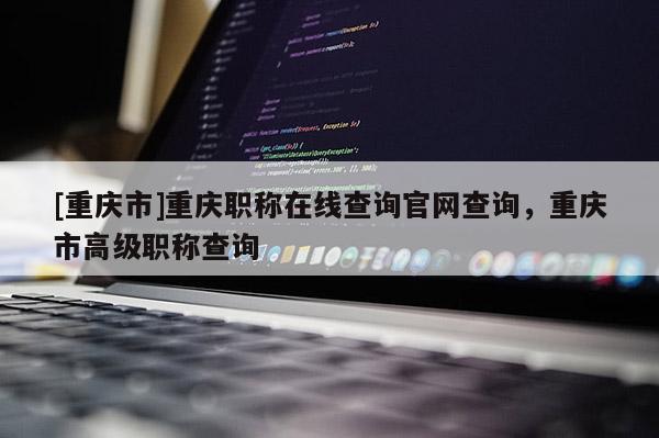 [重慶市]重慶職稱在線查詢官網(wǎng)查詢，重慶市高級職稱查詢