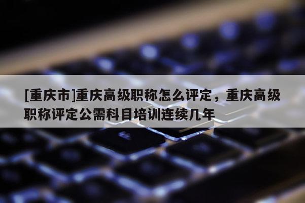 [重慶市]重慶高級(jí)職稱怎么評(píng)定，重慶高級(jí)職稱評(píng)定公需科目培訓(xùn)連續(xù)幾年