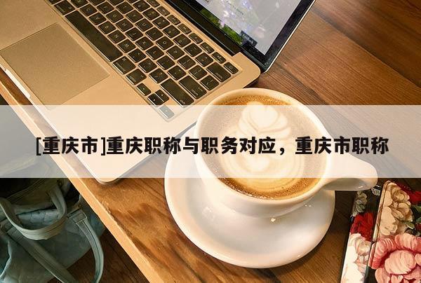 [重慶市]重慶職稱與職務(wù)對(duì)應(yīng)，重慶市職稱