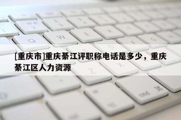 [重慶市]重慶綦江評(píng)職稱電話是多少，重慶綦江區(qū)人力資源